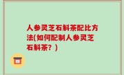 人参灵芝石斛茶配比方法(如何配制人参灵芝石斛茶？)