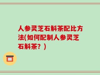 人参灵芝石斛茶配比方法(如何配制人参灵芝石斛茶？)