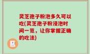 灵芝孢子粉泡多久可以吃(灵芝孢子粉浸泡时间一览，让你掌握正确的吃法)
