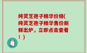 纯灵芝孢子精华价格(纯灵芝孢子精华售价新鲜出炉，立即点击查看！)
