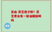 贫血 灵芝孢子粉？灵芝煮水有一层油膜能喝吗