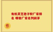 有机灵芝孢子粉厂家排名 哪些厂家名列前茅