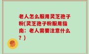 老人怎么服用灵芝孢子粉(灵芝孢子粉服用指南：老人需要注意什么？)