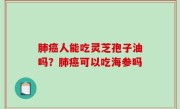 肺癌人能吃灵芝孢子油吗？肺癌可以吃海参吗