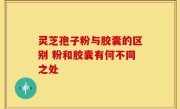 灵芝孢子粉与胶囊的区别 粉和胶囊有何不同之处