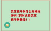 灵芝孢子粉什么时候吃好啊 (何时食用灵芝孢子粉最佳？)