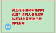 灵芝孢子油和粉能同时食用？请问人参皂苷Rh2可以与灵芝孢子粉同时服用