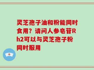 灵芝孢子油和粉能同时食用？请问人参皂苷Rh2可以与灵芝孢子粉同时服用