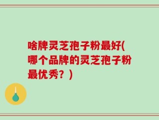 啥牌灵芝孢子粉最好(哪个品牌的灵芝孢子粉最优秀？)