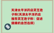 天津太平洋药店灵芝孢子粉(天津太平洋药店推荐灵芝孢子粉：促进健康的自然选择)