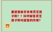 重感冒能否食用灵芝孢子粉？？科学解答灵芝孢子粉对感冒的作用？