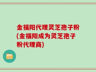 金福阳代理灵芝孢子粉(金福阳成为灵芝孢子粉代理商)