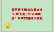 灵芝孢子粉每次要吃多少(灵芝孢子粉正确用量：每次食用建议重量)