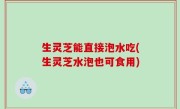 生灵芝能直接泡水吃(生灵芝水泡也可食用)