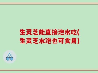 生灵芝能直接泡水吃(生灵芝水泡也可食用)