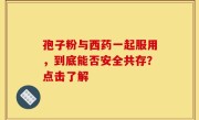 孢子粉与西药一起服用,到底能否安全共存?点击了解