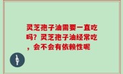 灵芝孢子油需要一直吃吗？灵芝孢子油经常吃，会不会有依赖性呢