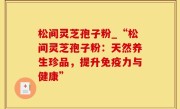 松间灵芝孢子粉_“松间灵芝孢子粉：天然养生珍品，提升免疫力与健康”