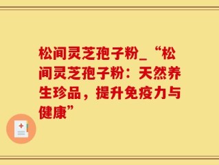 松间灵芝孢子粉_“松间灵芝孢子粉：天然养生珍品，提升免疫力与健康”