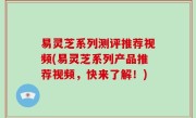易灵芝系列测评推荐视频(易灵芝系列产品推荐视频，快来了解！)