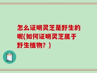 怎么证明灵芝是野生的呢(如何证明灵芝属于野生植物？)