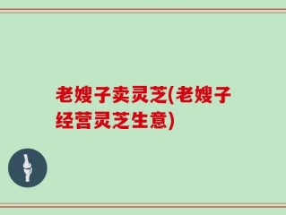 老嫂子卖灵芝(老嫂子经营灵芝生意)