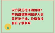 汉方灵芝孢子油价格？听说疫情期间很多人买灵芝孢子油，价格有没有升了很多呀