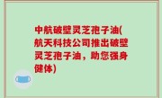 中航破壁灵芝孢子油(航天科技公司推出破壁灵芝孢子油，助您强身健体)