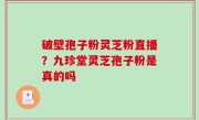 破壁孢子粉灵芝粉直播？九珍堂灵芝孢子粉是真的吗