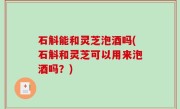 石斛能和灵芝泡酒吗(石斛和灵芝可以用来泡酒吗？)