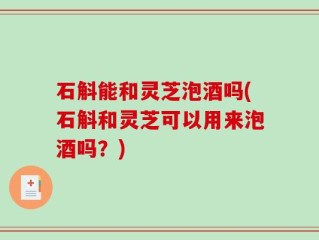 石斛能和灵芝泡酒吗(石斛和灵芝可以用来泡酒吗？)