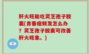 肝火旺能吃灵芝孢子胶囊(青春痘频发怎么办？灵芝孢子胶囊可改善肝火旺象。)