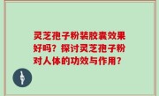 灵芝孢子粉装胶囊效果好吗？探讨灵芝孢子粉对人体的功效与作用？