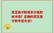 灵芝孢子粉用多少度的水冲泡?正确的灵芝孢子粉冲泡方法?