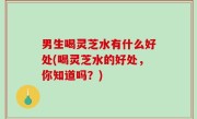 男生喝灵芝水有什么好处(喝灵芝水的好处，你知道吗？)
