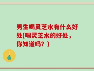 男生喝灵芝水有什么好处(喝灵芝水的好处，你知道吗？)