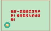 推荐一款破壁灵芝孢子粉？提高免疫力的好选择？