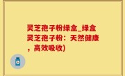 灵芝孢子粉绿盒_绿盒灵芝孢子粉：天然健康，高效吸收)