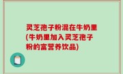 灵芝孢子粉混在牛奶里(牛奶里加入灵芝孢子粉的富营养饮品)