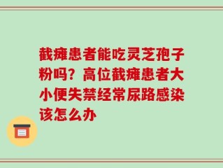 截瘫患者能吃灵芝孢子粉吗？高位截瘫患者大小便失禁经常尿路感染该怎么办
