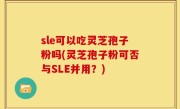 sle可以吃灵芝孢子粉吗(灵芝孢子粉可否与SLE并用？)