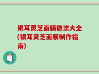 银耳灵芝面膜做法大全(银耳灵芝面膜制作指南)