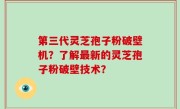 第三代灵芝孢子粉破壁机？了解最新的灵芝孢子粉破壁技术？