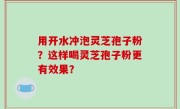 用开水冲泡灵芝孢子粉？这样喝灵芝孢子粉更有效果？