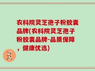 农科院灵芝孢子粉胶囊品牌(农科院灵芝孢子粉胶囊品牌-品质保障，健康优选)