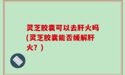 灵芝胶囊可以去肝火吗(灵芝胶囊能否缓解肝火？)