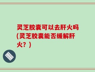 灵芝胶囊可以去肝火吗(灵芝胶囊能否缓解肝火？)