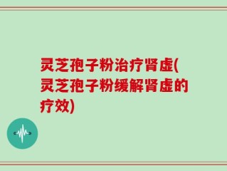 灵芝孢子粉治疗肾虚(灵芝孢子粉缓解肾虚的疗效)