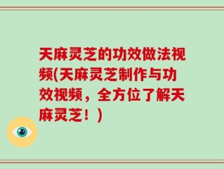 天麻灵芝的功效做法视频(天麻灵芝制作与功效视频，全方位了解天麻灵芝！)