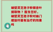 破壁灵芝孢子粉银杏叶提取物 ？医生您好，破壁灵芝孢子粉对幽门螺旋杆菌有治疗的效果吗
